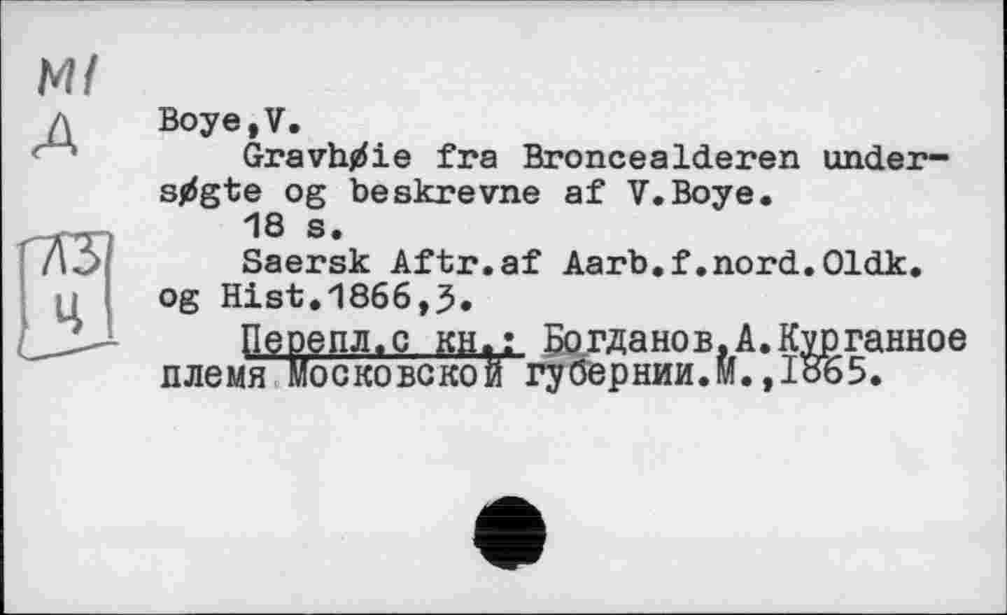 ﻿Ml
A
Boye,V.
Gravh^ie fra Broncealderen under-stfgte og beskrevne af V.Boye.
18 s.
Saersk Aftr.af Aarb.f.nord.Oldk. og Hist.1866,5.
Йепл.с КН»: Богданов,А.Курганное ооновской губернии.».,Io65.